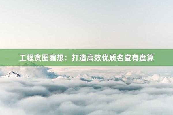 工程贪图瞎想：打造高效优质名堂有盘算
