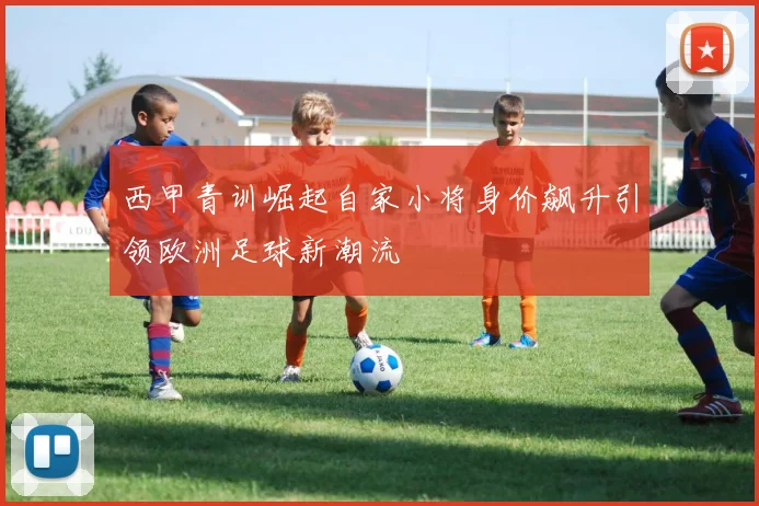 西甲青训崛起自家小将身价飙升引领欧洲足球新潮流