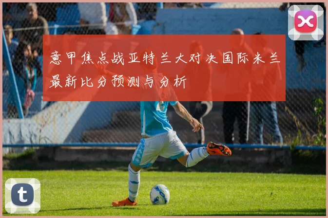 意甲焦点战亚特兰大对决国际米兰最新比分预测与分析